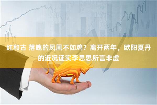 红和古 落魄的凤凰不如鸡？离开两年，欧阳夏丹的近况证实李思思所言非虚