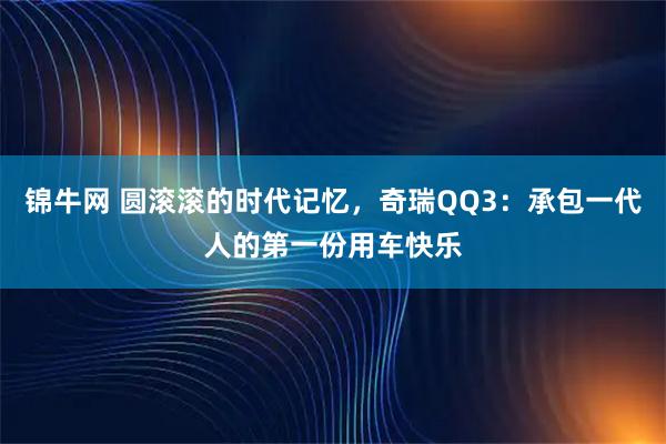 锦牛网 圆滚滚的时代记忆，奇瑞QQ3：承包一代人的第一份用车快乐