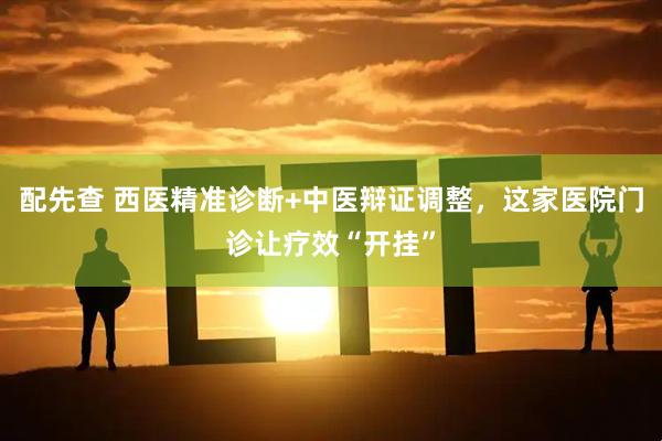 配先查 西医精准诊断+中医辩证调整，这家医院门诊让疗效“开挂”