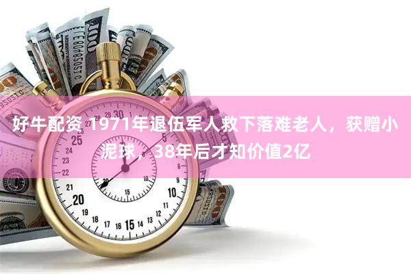 好牛配资 1971年退伍军人救下落难老人，获赠小泥球，38年后才知价值2亿