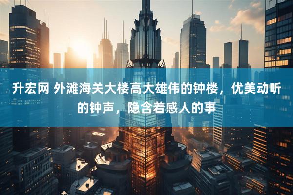 升宏网 外滩海关大楼高大雄伟的钟楼，优美动听的钟声，隐含着感人的事